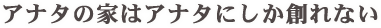 アナタの家はアナタにしか創れない